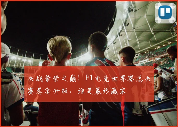 决战紫禁之巅！F1电竞世界赛总决赛悬念升级，谁是最终赢家