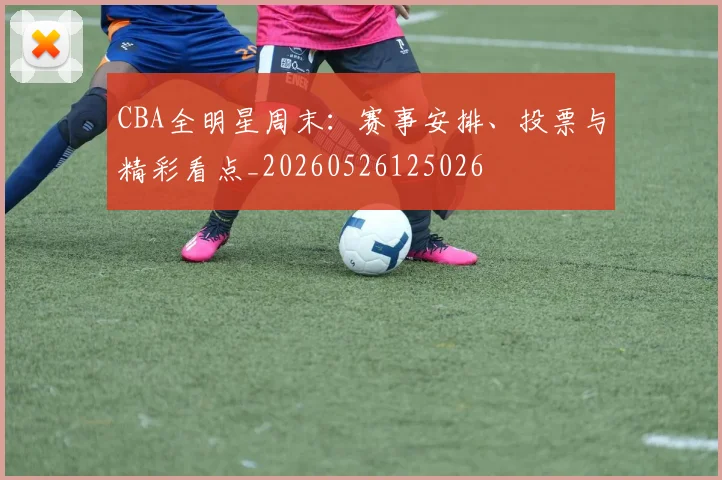 CBA全明星周末：赛事安排、投票与精彩看点_20260526125026