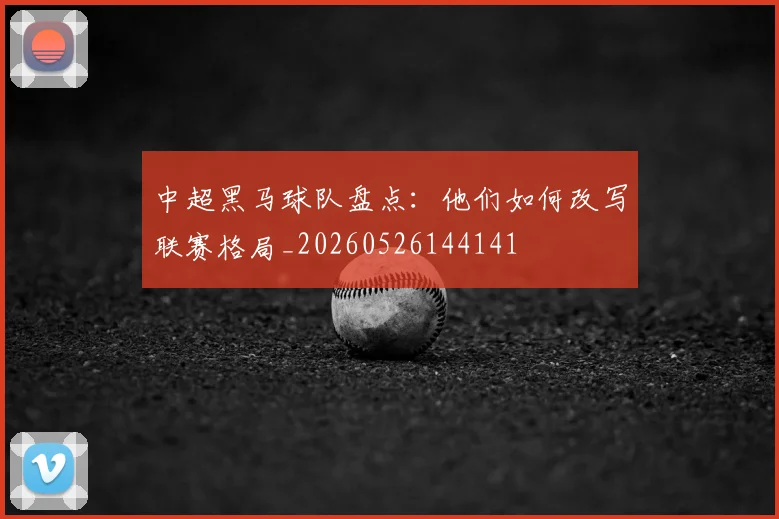 中超黑马球队盘点：他们如何改写联赛格局_20260526144141