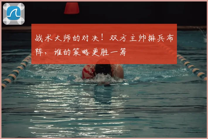 战术大师的对决！双方主帅排兵布阵，谁的策略更胜一筹