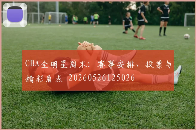 CBA全明星周末：赛事安排、投票与精彩看点_20260526125026