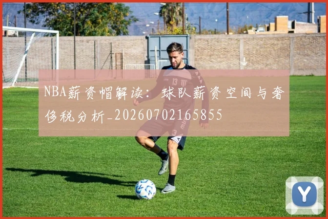 NBA薪资帽解读：球队薪资空间与奢侈税分析_20260702165855