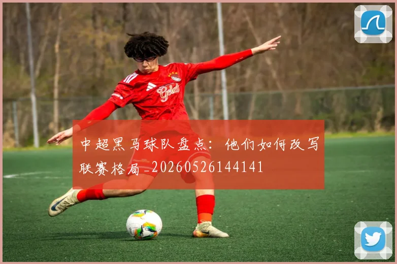 中超黑马球队盘点：他们如何改写联赛格局_20260526144141