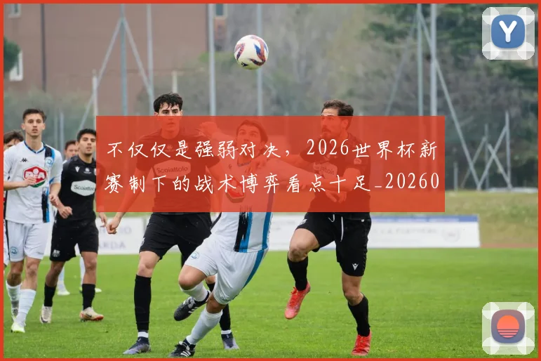 不仅仅是强弱对决，2026世界杯新赛制下的战术博弈看点十足_20260702174242