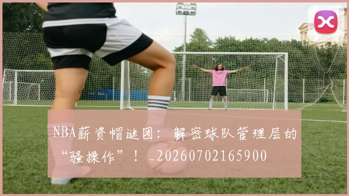 NBA薪资帽谜团：解密球队管理层的“骚操作”！_20260702165900