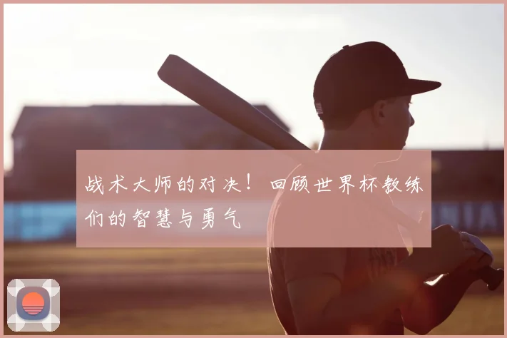 战术大师的对决！回顾世界杯教练们的智慧与勇气
