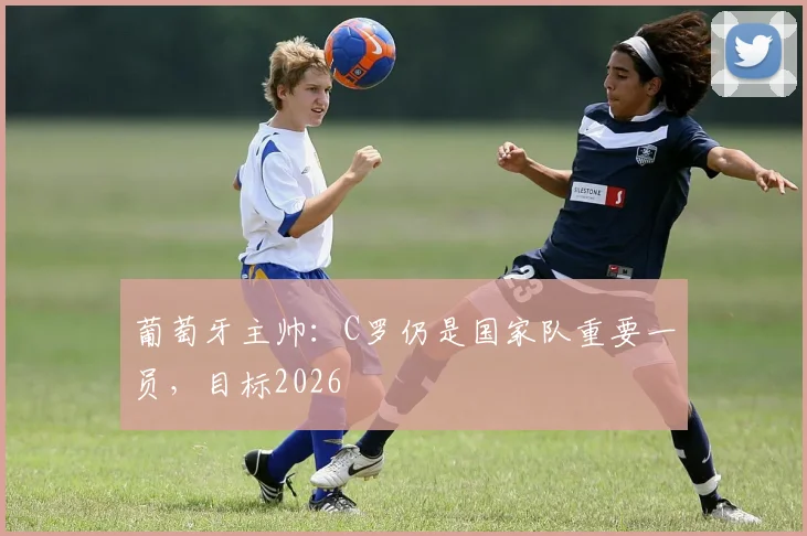 葡萄牙主帅：C罗仍是国家队重要一员，目标2026
