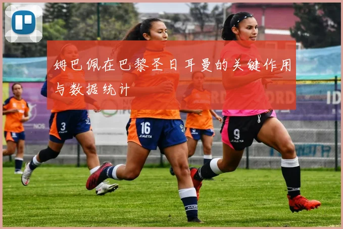 姆巴佩在巴黎圣日耳曼的关键作用与数据统计