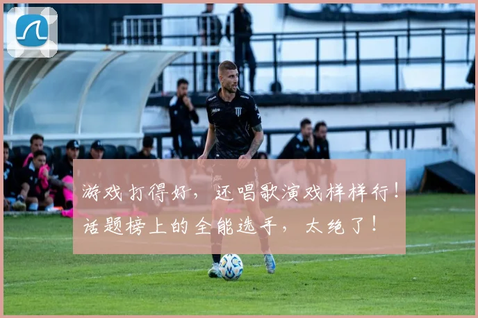 游戏打得好，还唱歌演戏样样行！话题榜上的全能选手，太绝了！