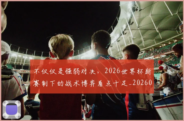 不仅仅是强弱对决，2026世界杯新赛制下的战术博弈看点十足_20260531151145