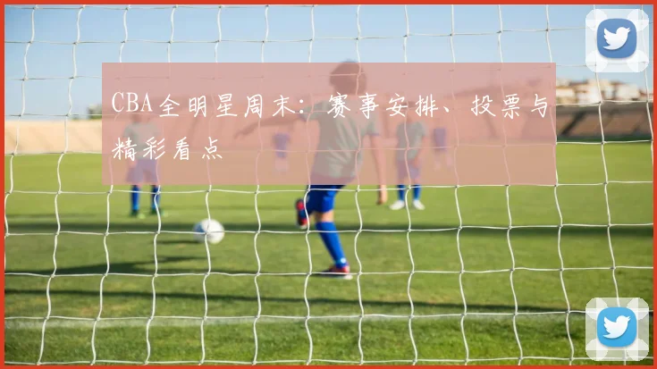 CBA全明星周末：赛事安排、投票与精彩看点