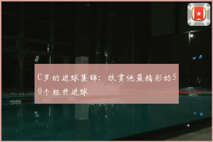 C罗的进球集锦：欣赏他最精彩的50个经典进球