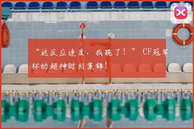“这反应速度，我跪了！” CF冠军杯的超神时刻集锦！