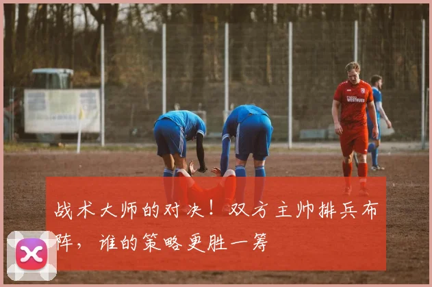 战术大师的对决！双方主帅排兵布阵，谁的策略更胜一筹